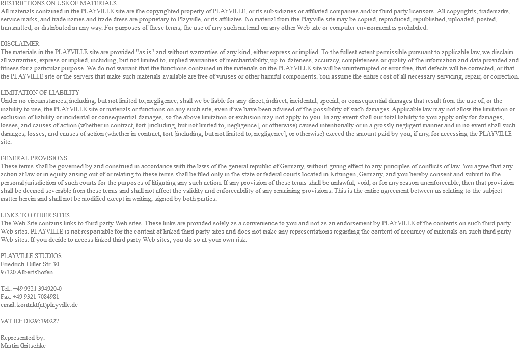 RESTRICTIONS ON USE OF MATERIALS All materials contained in the PLAYVILLE site are the copyrighted property of PLAYVILLE, or its subsidiaries or affiliated companies and/or third party licensors. All copyrights, trademarks, service marks, and trade names and trade dress are proprietary to Playville, or its affiliates. No material from the Playville site may be copied, reproduced, republished, uploaded, posted, transmitted, or distributed in any way. For purposes of these terms, the use of any such material on any other Web site or computer environment is prohibited. DISCLAIMER The materials in the PLAYVILLE site are provided "as is" and without warranties of any kind, either express or implied. To the fullest extent permissible pursuant to applicable law, we disclaim all warranties, express or implied, including, but not limited to, implied warranties of merchantability, up-to-dateness, accuracy, completeness or quality of the information and data provided and fitness for a particular purpose. We do not warrant that the functions contained in the materials on the PLAYVILLE site will be uninterrupted or error-free, that defects will be corrected, or that the PLAYVILLE site or the servers that make such materials available are free of viruses or other harmful components. You assume the entire cost of all necessary servicing, repair, or correction. LIMITATION OF LIABILITY Under no circumstances, including, but not limited to, negligence, shall we be liable for any direct, indirect, incidental, special, or consequential damages that result from the use of, or the inability to use, the PLAYVILLE site or materials or functions on any such site, even if we have been advised of the possibility of such damages. Applicable law may not allow the limitation or exclusion of liability or incidental or consequential damages, so the above limitation or exclusion may not apply to you. In any event shall our total liability to you apply only for damages, losses, and causes of action (whether in contract, tort [including, but not limited to, negligence], or otherwise) caused intentionally or in a grossly negligent manner and in no event shall such damages, losses, and causes of action (whether in contract, tort [including, but not limited to, negligence], or otherwise) exceed the amount paid by you, if any, for accessing the PLAYVILLE site. GENERAL PROVISIONS These terms shall be governed by and construed in accordance with the laws of the general republic of Germany, without giving effect to any principles of conflicts of law. You agree that any action at law or in equity arising out of or relating to these terms shall be filed only in the state or federal courts located in Kitzingen, Germany, and you hereby consent and submit to the personal jurisdiction of such courts for the purposes of litigating any such action. If any provision of these terms shall be unlawful, void, or for any reason unenforceable, then that provision shall be deemed severable from these terms and shall not affect the validity and enforceability of any remaining provisions. This is the entire agreement between us relating to the subject matter herein and shall not be modified except in writing, signed by both parties. LINKS TO OTHER SITES The Web Site contains links to third party Web sites. These links are provided solely as a convenience to you and not as an endorsement by PLAYVILLE of the contents on such third party Web sites. PLAYVILLE is not responsible for the content of linked third party sites and does not make any representations regarding the content of accuracy of materials on such third party Web sites. If you decide to access linked third party Web sites, you do so at your own risk. PLAYVILLE STUDIOS Friedrich-Hiller-Str. 30 97320 Albertshofen Tel.: +49 9321 394920-0 Fax: +49 9321 7084981 email: kontakt(at)playville.de VAT ID: DE295390227 Represented by: Martin Gritschke 