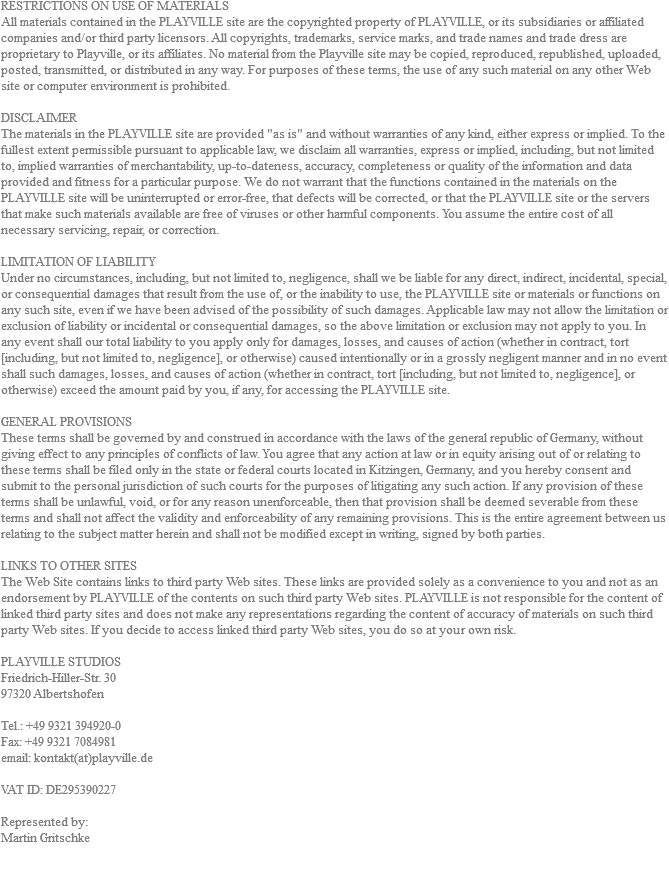 RESTRICTIONS ON USE OF MATERIALS All materials contained in the PLAYVILLE site are the copyrighted property of PLAYVILLE, or its subsidiaries or affiliated companies and/or third party licensors. All copyrights, trademarks, service marks, and trade names and trade dress are proprietary to Playville, or its affiliates. No material from the Playville site may be copied, reproduced, republished, uploaded, posted, transmitted, or distributed in any way. For purposes of these terms, the use of any such material on any other Web site or computer environment is prohibited. DISCLAIMER The materials in the PLAYVILLE site are provided "as is" and without warranties of any kind, either express or implied. To the fullest extent permissible pursuant to applicable law, we disclaim all warranties, express or implied, including, but not limited to, implied warranties of merchantability, up-to-dateness, accuracy, completeness or quality of the information and data provided and fitness for a particular purpose. We do not warrant that the functions contained in the materials on the PLAYVILLE site will be uninterrupted or error-free, that defects will be corrected, or that the PLAYVILLE site or the servers that make such materials available are free of viruses or other harmful components. You assume the entire cost of all necessary servicing, repair, or correction. LIMITATION OF LIABILITY Under no circumstances, including, but not limited to, negligence, shall we be liable for any direct, indirect, incidental, special, or consequential damages that result from the use of, or the inability to use, the PLAYVILLE site or materials or functions on any such site, even if we have been advised of the possibility of such damages. Applicable law may not allow the limitation or exclusion of liability or incidental or consequential damages, so the above limitation or exclusion may not apply to you. In any event shall our total liability to you apply only for damages, losses, and causes of action (whether in contract, tort [including, but not limited to, negligence], or otherwise) caused intentionally or in a grossly negligent manner and in no event shall such damages, losses, and causes of action (whether in contract, tort [including, but not limited to, negligence], or otherwise) exceed the amount paid by you, if any, for accessing the PLAYVILLE site. GENERAL PROVISIONS These terms shall be governed by and construed in accordance with the laws of the general republic of Germany, without giving effect to any principles of conflicts of law. You agree that any action at law or in equity arising out of or relating to these terms shall be filed only in the state or federal courts located in Kitzingen, Germany, and you hereby consent and submit to the personal jurisdiction of such courts for the purposes of litigating any such action. If any provision of these terms shall be unlawful, void, or for any reason unenforceable, then that provision shall be deemed severable from these terms and shall not affect the validity and enforceability of any remaining provisions. This is the entire agreement between us relating to the subject matter herein and shall not be modified except in writing, signed by both parties. LINKS TO OTHER SITES The Web Site contains links to third party Web sites. These links are provided solely as a convenience to you and not as an endorsement by PLAYVILLE of the contents on such third party Web sites. PLAYVILLE is not responsible for the content of linked third party sites and does not make any representations regarding the content of accuracy of materials on such third party Web sites. If you decide to access linked third party Web sites, you do so at your own risk. PLAYVILLE STUDIOS Friedrich-Hiller-Str. 30 97320 Albertshofen Tel.: +49 9321 394920-0 Fax: +49 9321 7084981 email: kontakt(at)playville.de VAT ID: DE295390227 Represented by: Martin Gritschke 
